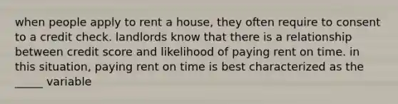 when people apply to rent a house, they often require to consent to a credit check. landlords know that there is a relationship between credit score and likelihood of paying rent on time. in this situation, paying rent on time is best characterized as the _____ variable