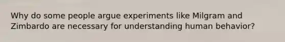 Why do some people argue experiments like Milgram and Zimbardo are necessary for understanding human behavior?