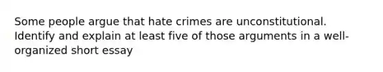 Some people argue that hate crimes are unconstitutional. Identify and explain at least five of those arguments in a well-organized short essay