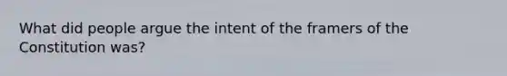 What did people argue the intent of the framers of the Constitution was?