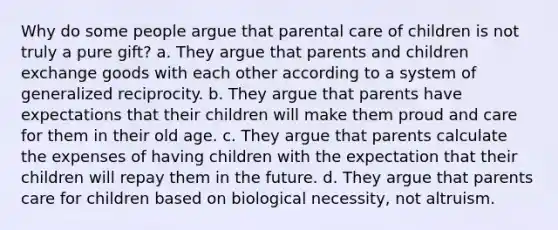 Why do some people argue that parental care of children is not truly a pure gift? a. They argue that parents and children exchange goods with each other according to a system of generalized reciprocity. b. They argue that parents have expectations that their children will make them proud and care for them in their old age. c. They argue that parents calculate the expenses of having children with the expectation that their children will repay them in the future. d. They argue that parents care for children based on biological necessity, not altruism.