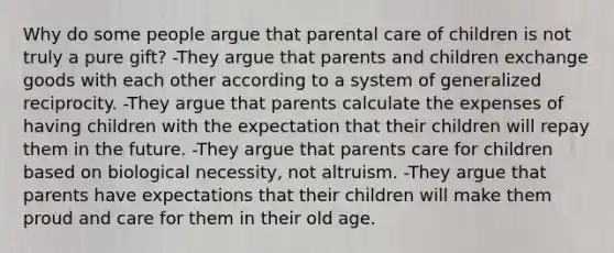 Why do some people argue that parental care of children is not truly a pure gift? -They argue that parents and children exchange goods with each other according to a system of generalized reciprocity. -They argue that parents calculate the expenses of having children with the expectation that their children will repay them in the future. -They argue that parents care for children based on biological necessity, not altruism. -They argue that parents have expectations that their children will make them proud and care for them in their old age.