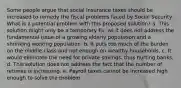 Some people argue that social insurance taxes should be increased to remedy the fiscal problems faced by Social Security. What is a potential problem with this proposed solution? a. This solution might only be a temporary fix, as it does not address the fundamental issue of a growing elderly population and a shrinking working population. b. It puts too much of the burden on the middle class and not enough on wealthy households. c. It would eliminate the need for private savings, thus hurting banks. d. This solution does not address the fact that the number of retirees is increasing. e. Payroll taxes cannot be increased high enough to solve the problem