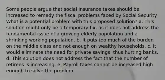 Some people argue that social insurance taxes should be increased to remedy the fiscal problems faced by Social Security. What is a potential problem with this proposed solution? a. This solution might only be a temporary fix, as it does not address the fundamental issue of a growing elderly population and a shrinking working population. b. It puts too much of the burden on the middle class and not enough on wealthy households. c. It would eliminate the need for private savings, thus hurting banks. d. This solution does not address the fact that the number of retirees is increasing. e. Payroll taxes cannot be increased high enough to solve the problem