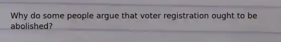 Why do some people argue that voter registration ought to be abolished?