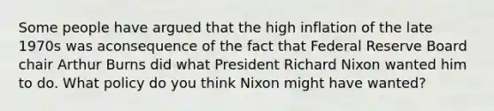 Some people have argued that the high inflation of the late 1970s was aconsequence of the fact that Federal Reserve Board chair Arthur Burns did what President Richard Nixon wanted him to do. What policy do you think Nixon might have wanted?