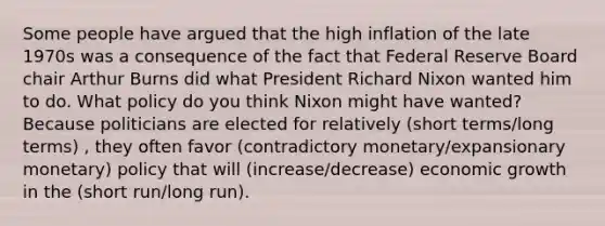 Some people have argued that the high inflation of the late 1970s was a consequence of the fact that Federal Reserve Board chair Arthur Burns did what President Richard Nixon wanted him to do. What policy do you think Nixon might have wanted? Because politicians are elected for relatively (short terms/long terms) , they often favor (contradictory monetary/expansionary monetary) policy that will (increase/decrease) economic growth in the (short run/long run).