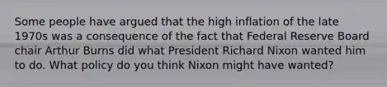 Some people have argued that the high inflation of the late 1970s was a consequence of the fact that Federal Reserve Board chair Arthur Burns did what President Richard Nixon wanted him to do. What policy do you think Nixon might have wanted?