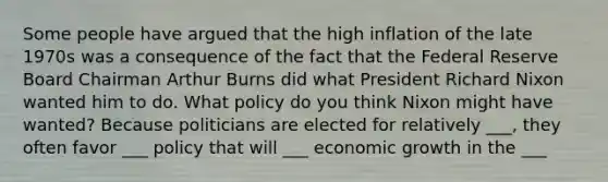 Some people have argued that the high inflation of the late 1970s was a consequence of the fact that the Federal Reserve Board Chairman Arthur Burns did what President Richard Nixon wanted him to do. What policy do you think Nixon might have wanted? Because politicians are elected for relatively ___, they often favor ___ policy that will ___ economic growth in the ___