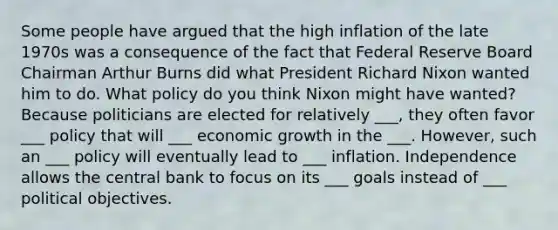 Some people have argued that the high inflation of the late 1970s was a consequence of the fact that Federal Reserve Board Chairman Arthur Burns did what President Richard Nixon wanted him to do. What policy do you think Nixon might have wanted? Because politicians are elected for relatively ___, they often favor ___ policy that will ___ economic growth in the ___. However, such an ___ policy will eventually lead to ___ inflation. Independence allows the central bank to focus on its ___ goals instead of ___ political objectives.