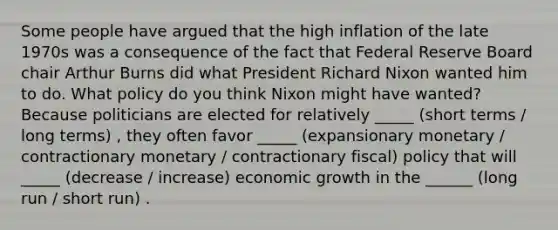 Some people have argued that the high inflation of the late 1970s was a consequence of the fact that Federal Reserve Board chair Arthur Burns did what President Richard Nixon wanted him to do. What policy do you think Nixon might have wanted? Because politicians are elected for relatively _____ (short terms / long terms) , they often favor _____ (expansionary monetary / contractionary monetary / contractionary fiscal) policy that will _____ (decrease / increase) economic growth in the ______ (long run / short run) .