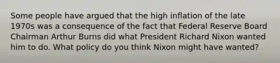 Some people have argued that the high inflation of the late 1970s was a consequence of the fact that Federal Reserve Board Chairman Arthur Burns did what President Richard Nixon wanted him to do. What policy do you think Nixon might have wanted?