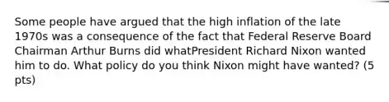 Some people have argued that the high inflation of the late 1970s was a consequence of the fact that Federal Reserve Board Chairman Arthur Burns did whatPresident Richard Nixon wanted him to do. What policy do you think Nixon might have wanted? (5 pts)