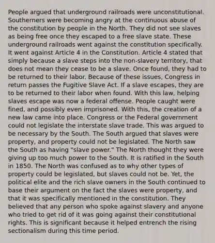 People argued that underground railroads were unconstitutional. Southerners were becoming angry at the continuous abuse of the constitution by people in the North. They did not see slaves as being free once they escaped to a free slave state. These underground railroads went against the constitution specifically. It went against Article 4 in the Constitution. Article 4 stated that simply because a slave steps into the non-slavery territory, that does not mean they cease to be a slave. Once found, they had to be returned to their labor. Because of these issues, Congress in return passes the Fugitive Slave Act. If a slave escapes, they are to be returned to their labor when found. With this law, helping slaves escape was now a federal offense. People caught were fined, and possibly even imprisoned. With this, the creation of a new law came into place. Congress or the Federal government could not legislate the interstate slave trade. This was argued to be necessary by the South. The South argued that slaves were property, and property could not be legislated. The North saw the South as having "slave power." The North thought they were giving up too much power to the South. It is ratified in the South in 1850. The North was confused as to why other types of property could be legislated, but slaves could not be. Yet, the political elite and the rich slave owners in the South continued to base their argument on the fact the slaves were property, and that it was specifically mentioned in the constitution. They believed that any person who spoke against slavery and anyone who tried to get rid of it was going against their constitutional rights. This is significant because it helped entrench the rising sectionalism during this time period.