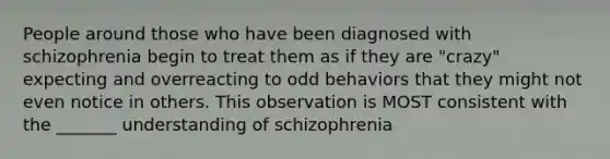 People around those who have been diagnosed with schizophrenia begin to treat them as if they are "crazy" expecting and overreacting to odd behaviors that they might not even notice in others. This observation is MOST consistent with the _______ understanding of schizophrenia