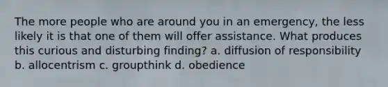 The more people who are around you in an emergency, the less likely it is that one of them will offer assistance. What produces this curious and disturbing finding? a. diffusion of responsibility b. allocentrism c. groupthink d. obedience