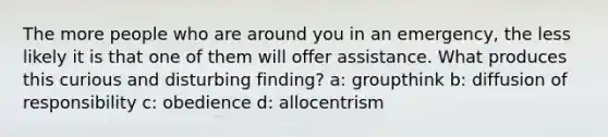 The more people who are around you in an emergency, the less likely it is that one of them will offer assistance. What produces this curious and disturbing finding? a: groupthink b: diffusion of responsibility c: obedience d: allocentrism