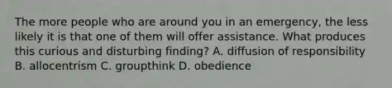 The more people who are around you in an emergency, the less likely it is that one of them will offer assistance. What produces this curious and disturbing finding? A. diffusion of responsibility B. allocentrism C. groupthink D. obedience