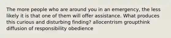 The more people who are around you in an emergency, the less likely it is that one of them will offer assistance. What produces this curious and disturbing finding? allocentrism groupthink diffusion of responsibility obedience