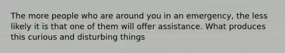 The more people who are around you in an emergency, the less likely it is that one of them will offer assistance. What produces this curious and disturbing things
