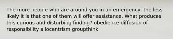 The more people who are around you in an emergency, the less likely it is that one of them will offer assistance. What produces this curious and disturbing finding? obedience diffusion of responsibility allocentrism groupthink