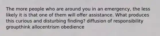 The more people who are around you in an emergency, the less likely it is that one of them will offer assistance. What produces this curious and disturbing finding? diffusion of responsibility groupthink allocentrism obedience