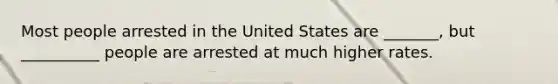 Most people arrested in the United States are _______, but __________ people are arrested at much higher rates.