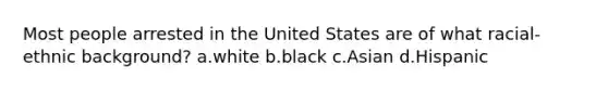 Most people arrested in the United States are of what racial-ethnic background? a.white b.black c.Asian d.Hispanic