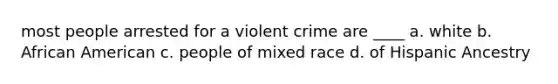 most people arrested for a violent crime are ____ a. white b. African American c. people of mixed race d. of Hispanic Ancestry