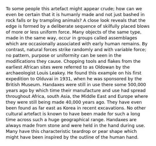 To some people this artefact might appear crude; how can we even be certain that it is humanly made and not just bashed in rock falls or by trampling animals? A close look reveals that the edge is formed by a deliberate sequence of skilfully placed blows of more or less uniform force. Many objects of the same type, made in the same way, occur in groups called assemblages which are occasionally associated with early human remains. By contrast, natural forces strike randomly and with variable force; no pattern, purpose or uniformity can be seen in the modifications they cause. Chopping tools and flakes from the earliest African sites were referred to as Oldowan by the archaeologist Louis Leakey. He found this example on his first expedition to Olduvai in 1931, when he was sponsored by the British Museum. Handaxes were still in use there some 500,000 years ago by which time their manufacture and use had spread throughout Africa, south Asia, the Middle East and Europe where they were still being made 40,000 years ago. They have even been found as far east as Korea in recent excavations. No other cultural artefact is known to have been made for such a long time across such a huge geographical range. Handaxes are always made from stone and were held in the hand during use. Many have this characteristic teardrop or pear shape which might have been inspired by the outline of the human hand.