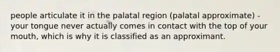 people articulate it in the palatal region (palatal approximate) -your tongue never actually comes in contact with the top of your mouth, which is why it is classified as an approximant.