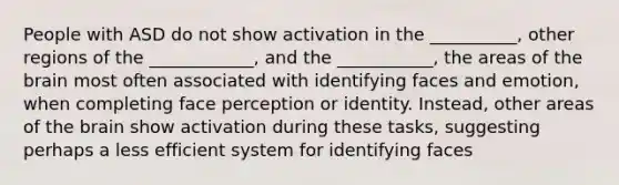 People with ASD do not show activation in the __________, other regions of the ____________, and the ___________, the areas of the brain most often associated with identifying faces and emotion, when completing face perception or identity. Instead, other areas of the brain show activation during these tasks, suggesting perhaps a less efficient system for identifying faces