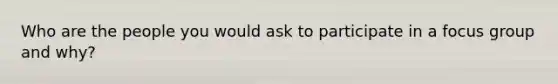 Who are the people you would ask to participate in a focus group and why?