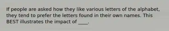 If people are asked how they like various letters of the alphabet, they tend to prefer the letters found in their own names. This BEST illustrates the impact of ____.