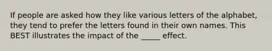 If people are asked how they like various letters of the alphabet, they tend to prefer the letters found in their own names. This BEST illustrates the impact of the _____ effect.