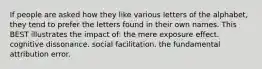 If people are asked how they like various letters of the alphabet, they tend to prefer the letters found in their own names. This BEST illustrates the impact of: the mere exposure effect. cognitive dissonance. social facilitation. the fundamental attribution error.