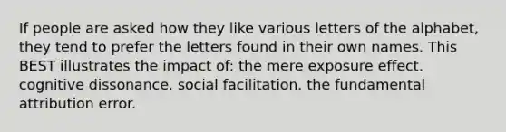 If people are asked how they like various letters of the alphabet, they tend to prefer the letters found in their own names. This BEST illustrates the impact of: the mere exposure effect. cognitive dissonance. social facilitation. the fundamental attribution error.