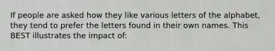 If people are asked how they like various letters of the alphabet, they tend to prefer the letters found in their own names. This BEST illustrates the impact of: