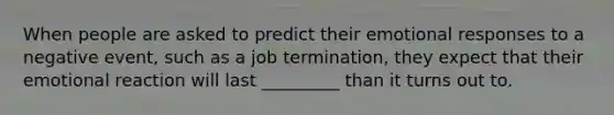 When people are asked to predict their emotional responses to a negative event, such as a job termination, they expect that their emotional reaction will last _________ than it turns out to.