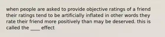 when people are asked to provide objective ratings of a friend their ratings tend to be artificially inflated in other words they rate their friend more positively than may be deserved. this is called the ____ effect