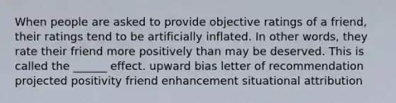 When people are asked to provide objective ratings of a friend, their ratings tend to be artificially inflated. In other words, they rate their friend more positively than may be deserved. This is called the ______ effect. upward bias letter of recommendation projected positivity friend enhancement situational attribution