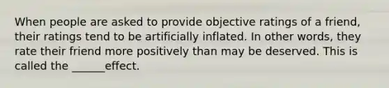 When people are asked to provide objective ratings of a friend, their ratings tend to be artificially inflated. In other words, they rate their friend more positively than may be deserved. This is called the ______effect.