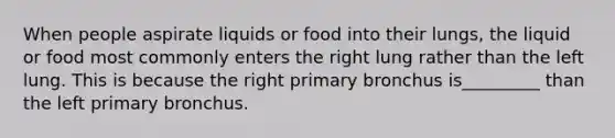 When people aspirate liquids or food into their lungs, the liquid or food most commonly enters the right lung rather than the left lung. This is because the right primary bronchus is_________ than the left primary bronchus.