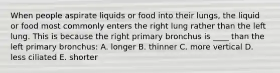 When people aspirate liquids or food into their lungs, the liquid or food most commonly enters the right lung rather than the left lung. This is because the right primary bronchus is ____ than the left primary bronchus: A. longer B. thinner C. more vertical D. less ciliated E. shorter