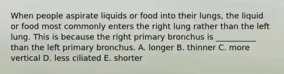 When people aspirate liquids or food into their lungs, the liquid or food most commonly enters the right lung rather than the left lung. This is because the right primary bronchus is __________ than the left primary bronchus. A. longer B. thinner C. more vertical D. less ciliated E. shorter