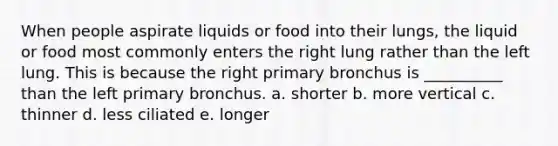 When people aspirate liquids or food into their lungs, the liquid or food most commonly enters the right lung rather than the left lung. This is because the right primary bronchus is __________ than the left primary bronchus. a. shorter b. more vertical c. thinner d. less ciliated e. longer