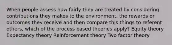 When people assess how fairly they are treated by considering contributions they makes to the environment, the rewards or outcomes they receive and then compare this things to referent others, which of the process based theories apply? Equity theory Expectancy theory Reinforcement theory Two factor theory