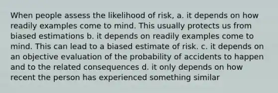 When people assess the likelihood of risk, a. it depends on how readily examples come to mind. This usually protects us from biased estimations b. it depends on readily examples come to mind. This can lead to a biased estimate of risk. c. it depends on an objective evaluation of the probability of accidents to happen and to the related consequences d. it only depends on how recent the person has experienced something similar