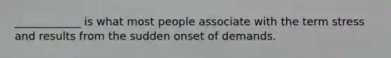 ____________ is what most people associate with the term stress and results from the sudden onset of demands.