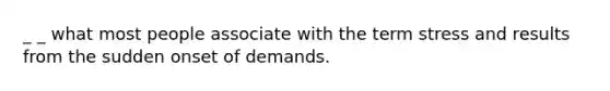_ _ what most people associate with the term stress and results from the sudden onset of demands.